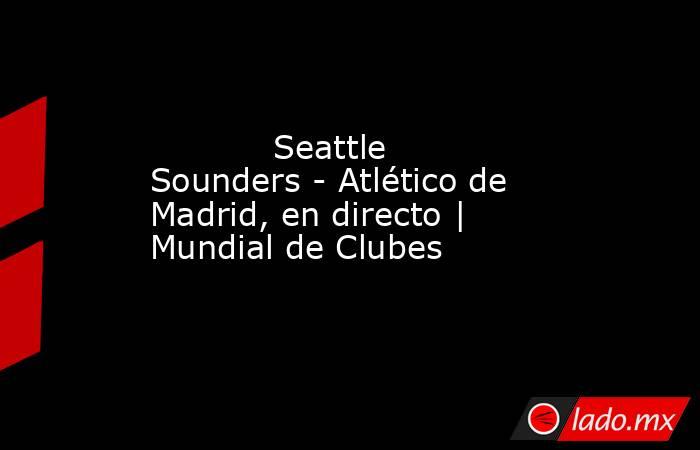            Seattle Sounders - Atlético de Madrid, en directo | Mundial de Clubes       . Noticias en tiempo real