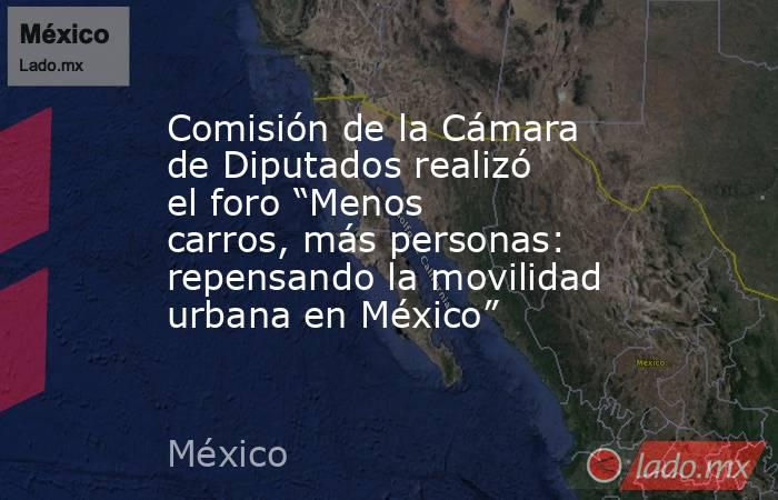Comisión de la Cámara de Diputados realizó el foro “Menos carros, más personas: repensando la movilidad urbana en México”. Noticias en tiempo real