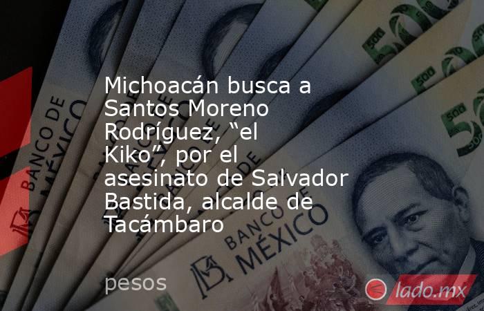 Michoacán busca a Santos Moreno Rodríguez, “el Kiko”, por el asesinato de Salvador Bastida, alcalde de Tacámbaro. Noticias en tiempo real
