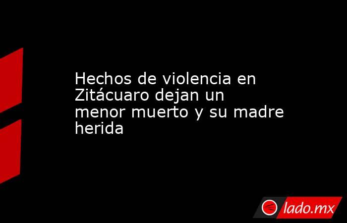 Hechos de violencia en Zitácuaro dejan un menor muerto y su madre herida. Noticias en tiempo real