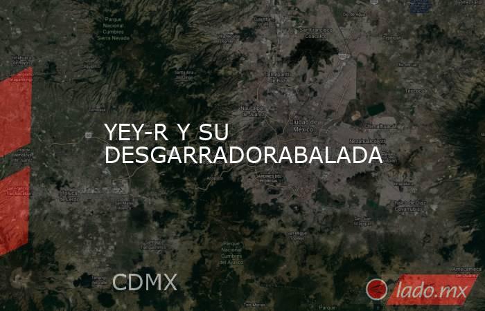 YEY-R Y SU DESGARRADORABALADA. Noticias en tiempo real