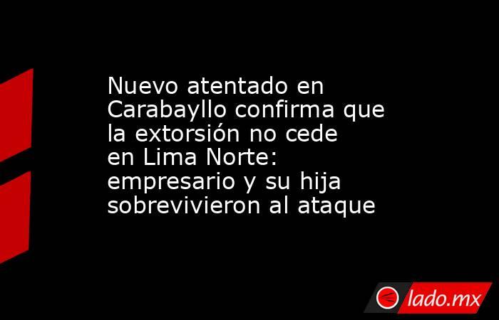 Nuevo atentado en Carabayllo confirma que la extorsión no cede en Lima Norte: empresario y su hija sobrevivieron al ataque. Noticias en tiempo real