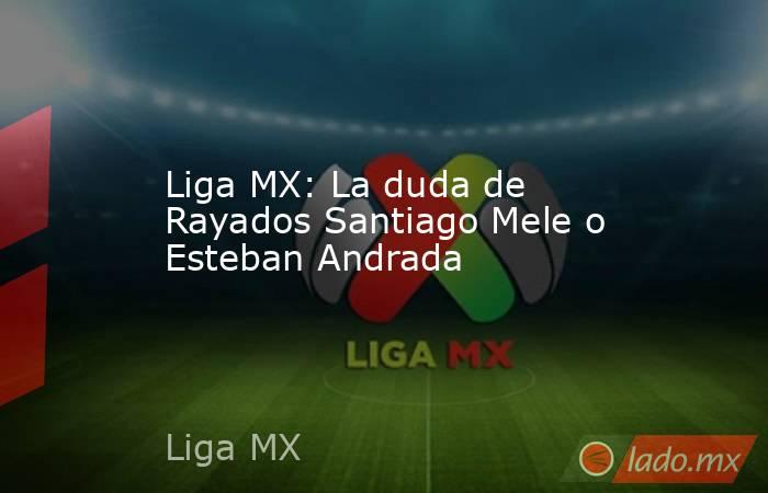 Liga MX: La duda de Rayados Santiago Mele o Esteban Andrada. Noticias en tiempo real