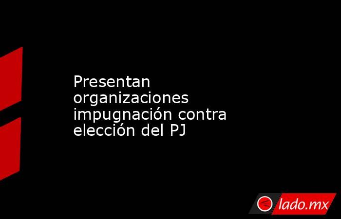 Presentan organizaciones impugnación contra elección del PJ. Noticias en tiempo real