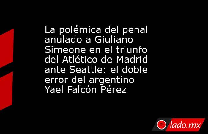 La polémica del penal anulado a Giuliano Simeone en el triunfo del Atlético de Madrid ante Seattle: el doble error del argentino Yael Falcón Pérez . Noticias en tiempo real