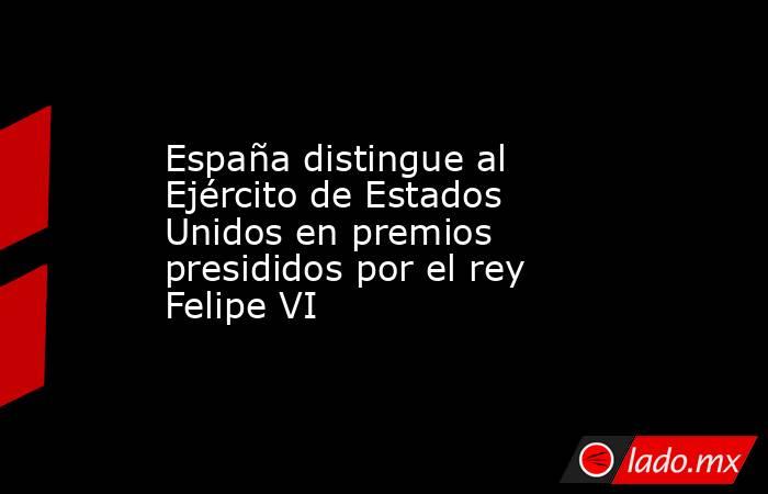 España distingue al Ejército de Estados Unidos en premios presididos por el rey Felipe VI. Noticias en tiempo real