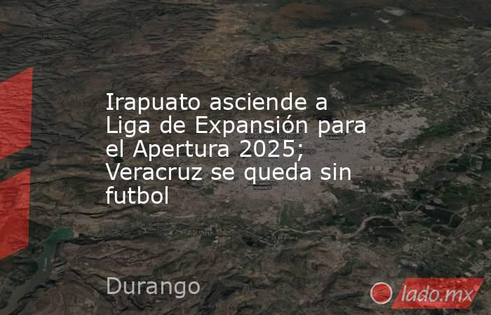Irapuato asciende a Liga de Expansión para el Apertura 2025; Veracruz se queda sin futbol. Noticias en tiempo real