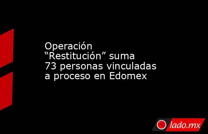 Operación “Restitución” suma 73 personas vinculadas a proceso en Edomex. Noticias en tiempo real