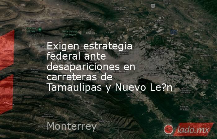 Exigen estrategia federal ante desapariciones en carreteras de Tamaulipas y Nuevo Le?n. Noticias en tiempo real