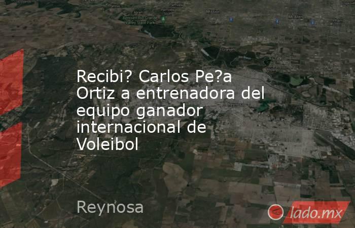 Recibi? Carlos Pe?a Ortiz a entrenadora del equipo ganador internacional de Voleibol. Noticias en tiempo real