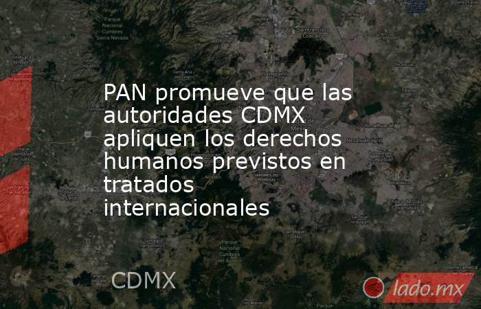 PAN promueve que las autoridades CDMX apliquen los derechos humanos previstos en tratados internacionales. Noticias en tiempo real