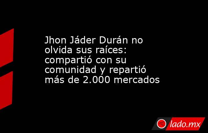 Jhon Jáder Durán no olvida sus raíces: compartió con su comunidad y repartió más de 2.000 mercados. Noticias en tiempo real