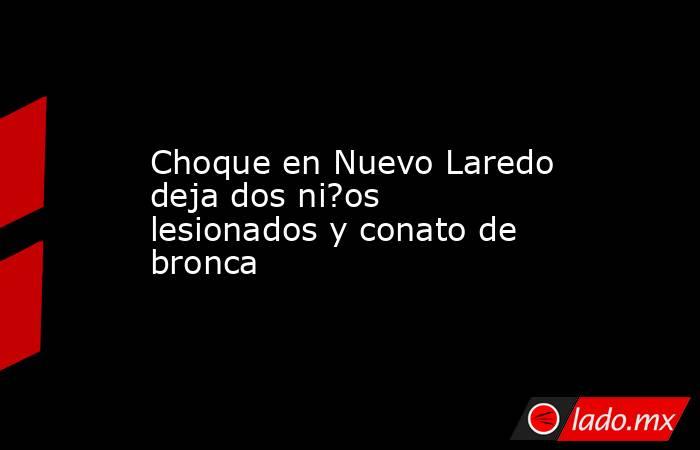 Choque en Nuevo Laredo deja dos ni?os lesionados y conato de bronca. Noticias en tiempo real