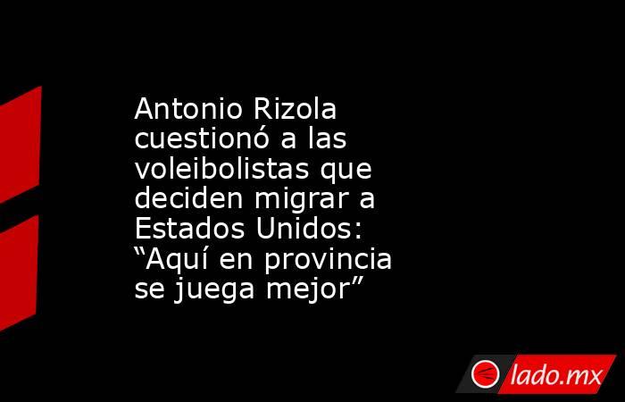 Antonio Rizola cuestionó a las voleibolistas que deciden migrar a Estados Unidos: “Aquí en provincia se juega mejor”. Noticias en tiempo real