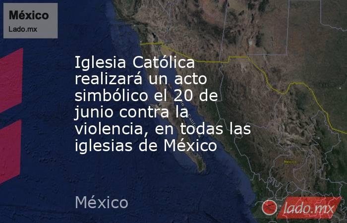 Iglesia Católica realizará un acto simbólico el 20 de junio contra la violencia, en todas las iglesias de México . Noticias en tiempo real
