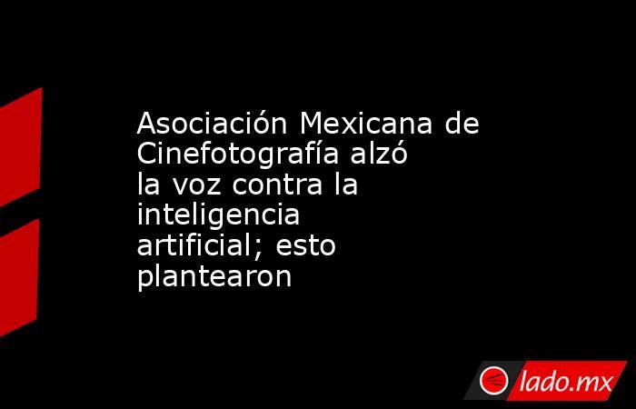 Asociación Mexicana de Cinefotografía alzó la voz contra la inteligencia artificial; esto plantearon. Noticias en tiempo real