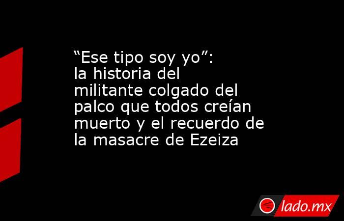 “Ese tipo soy yo”: la historia del militante colgado del palco que todos creían muerto y el recuerdo de la masacre de Ezeiza. Noticias en tiempo real