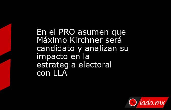 En el PRO asumen que Máximo Kirchner será candidato y analizan su impacto en la estrategia electoral con LLA. Noticias en tiempo real