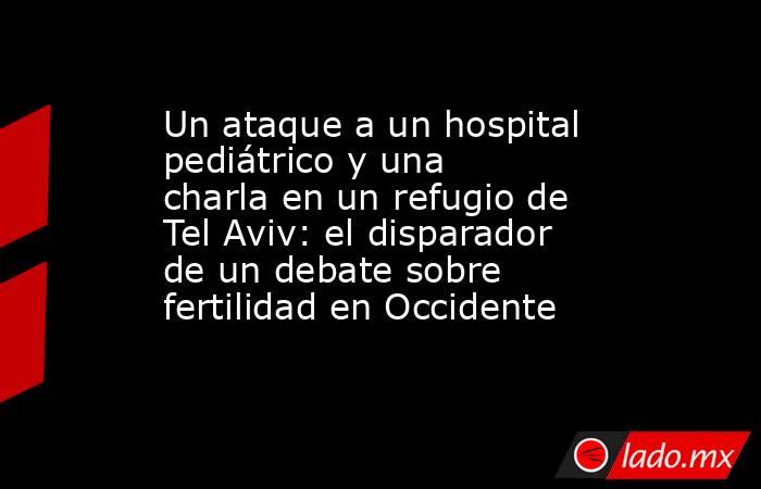 Un ataque a un hospital pediátrico y una charla en un refugio de Tel Aviv: el disparador de un debate sobre fertilidad en Occidente. Noticias en tiempo real