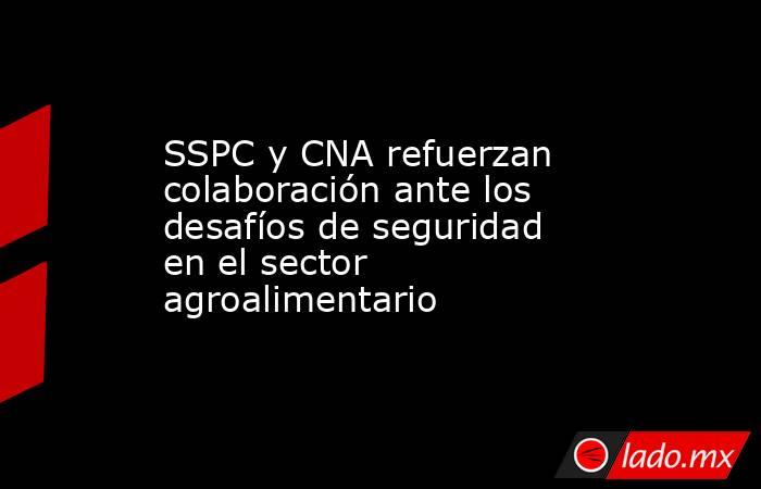 SSPC y CNA refuerzan colaboración ante los desafíos de seguridad en el sector agroalimentario. Noticias en tiempo real