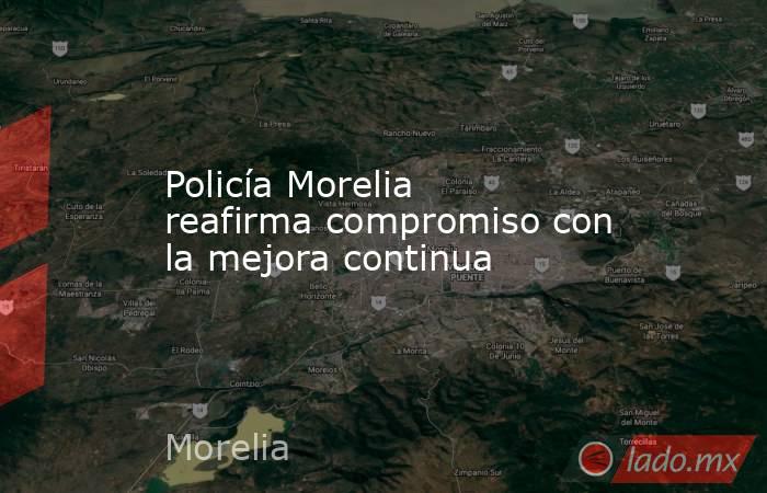 Policía Morelia reafirma compromiso con la mejora continua. Noticias en tiempo real