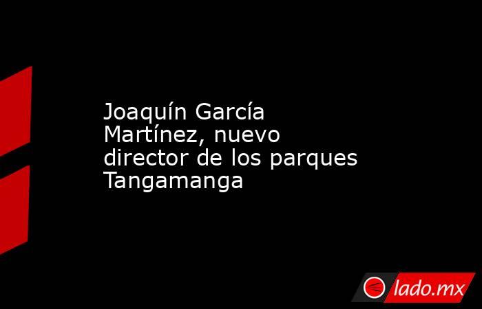 Joaquín García Martínez, nuevo director de los parques Tangamanga. Noticias en tiempo real