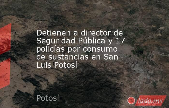 Detienen a director de Seguridad Pública y 17 policías por consumo de sustancias en San Luis Potosí. Noticias en tiempo real