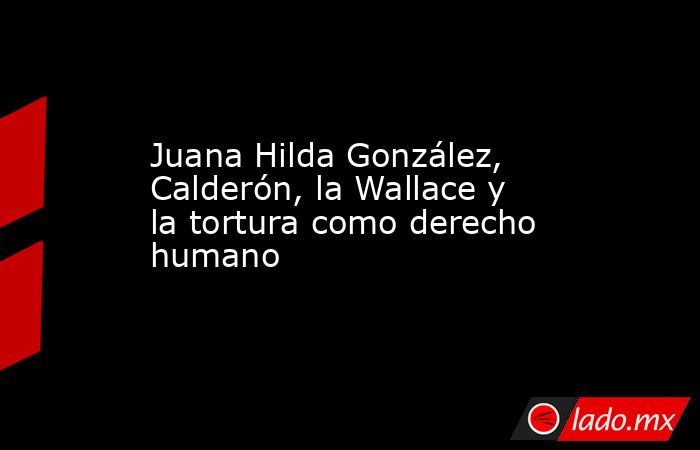 Juana Hilda González, Calderón, la Wallace y la tortura como derecho humano. Noticias en tiempo real