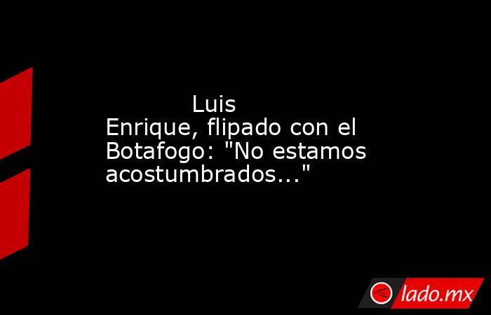            Luis Enrique, flipado con el Botafogo: 