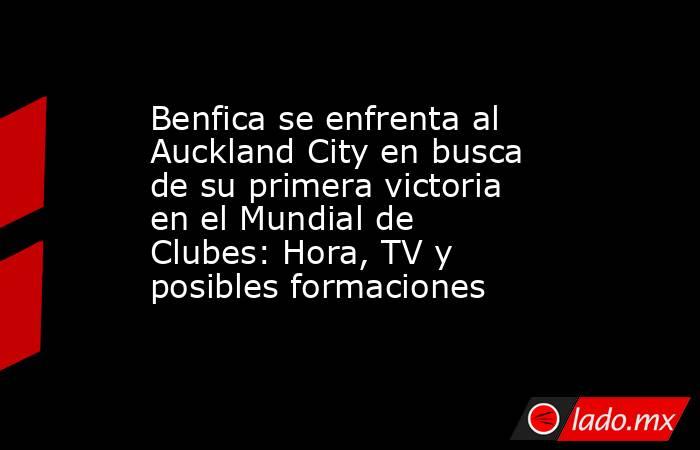 Benfica se enfrenta al Auckland City en busca de su primera victoria en el Mundial de Clubes: Hora, TV y posibles formaciones . Noticias en tiempo real