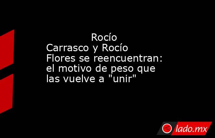                                                                                      Rocío Carrasco y Rocío Flores se reencuentran: el motivo de peso que las vuelve a 