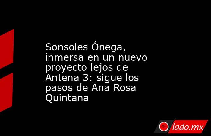                                                                                        Sonsoles Ónega, inmersa en un nuevo proyecto lejos de Antena 3: sigue los pasos de Ana Rosa Quintana                                                                   . Noticias en tiempo real
