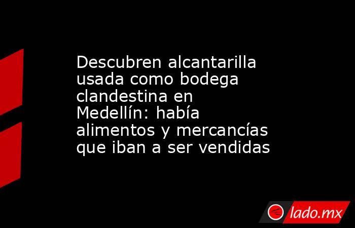 Descubren alcantarilla usada como bodega clandestina en Medellín: había alimentos y mercancías que iban a ser vendidas. Noticias en tiempo real