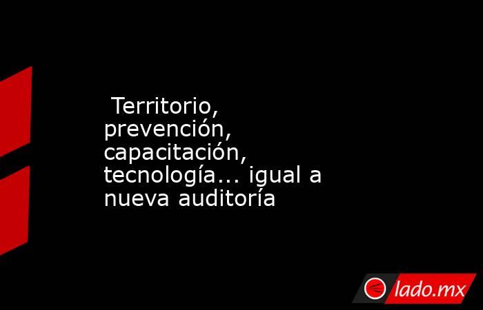  Territorio, prevención, capacitación, tecnología... igual a nueva auditoría. Noticias en tiempo real