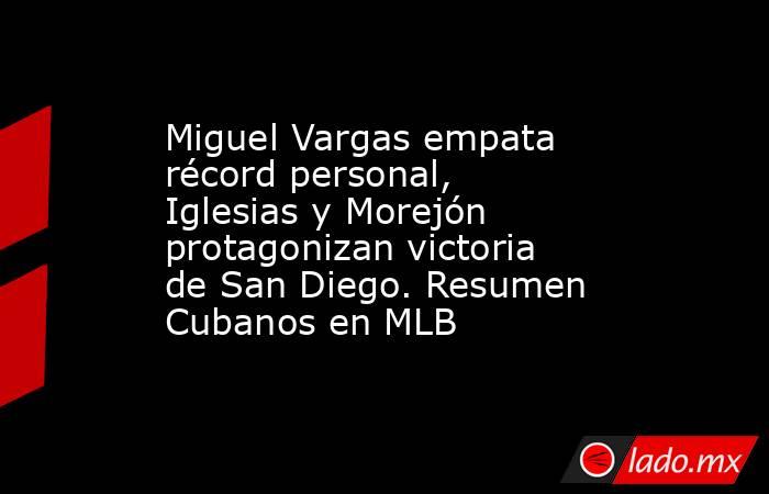 Miguel Vargas empata récord personal, Iglesias y Morejón protagonizan victoria de San Diego. Resumen Cubanos en MLB. Noticias en tiempo real