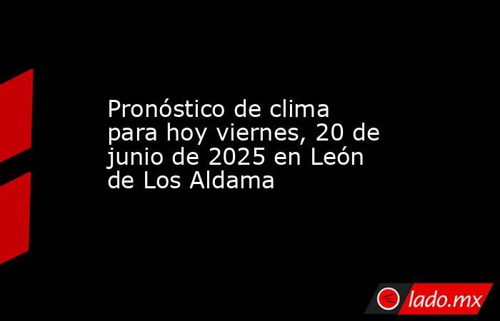 Pronóstico de clima para hoy viernes, 20 de junio de 2025 en León de Los Aldama. Noticias en tiempo real