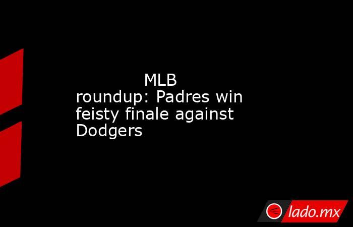             MLB roundup: Padres win feisty finale against Dodgers        . Noticias en tiempo real