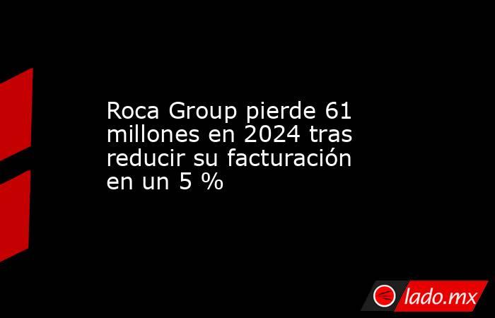 Roca Group pierde 61 millones en 2024 tras reducir su facturación en un 5 %. Noticias en tiempo real