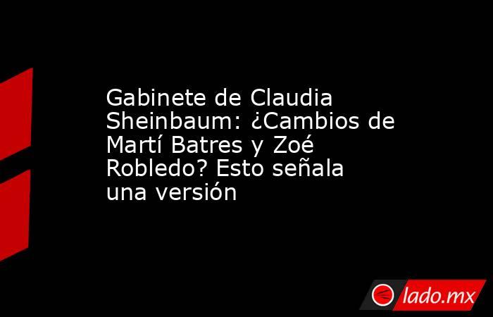 Gabinete de Claudia Sheinbaum: ¿Cambios de Martí Batres y Zoé Robledo? Esto señala una versión. Noticias en tiempo real