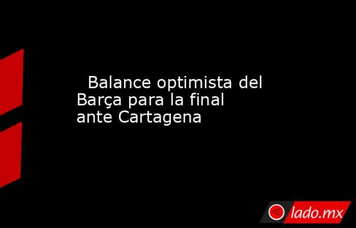                                                                           Balance optimista del Barça para la final ante Cartagena                                                                      . Noticias en tiempo real