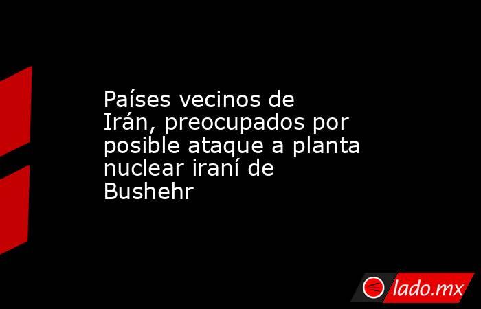 Países vecinos de Irán, preocupados por posible ataque a planta nuclear iraní de Bushehr. Noticias en tiempo real