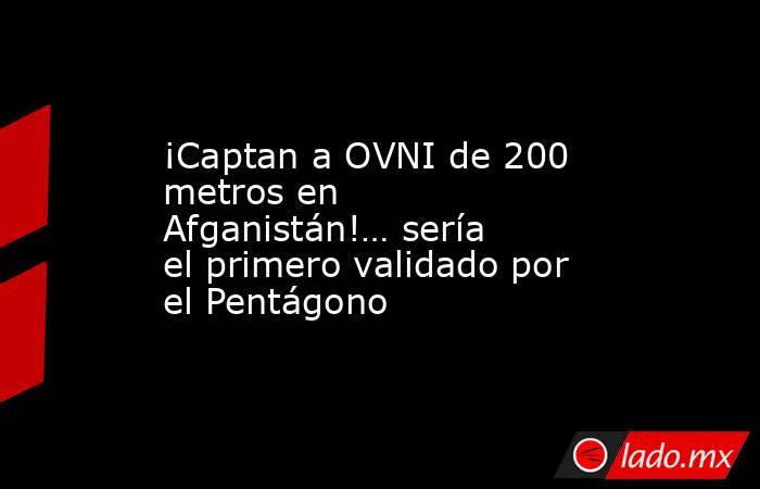 ¡Captan a OVNI de 200 metros en Afganistán!… sería el primero validado por el Pentágono. Noticias en tiempo real
