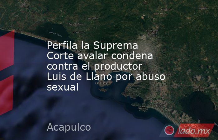 Perfila la Suprema Corte avalar condena contra el productor Luis de Llano por abuso sexual. Noticias en tiempo real