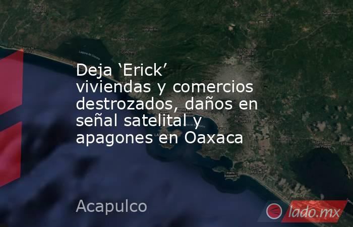 Deja ‘Erick’ viviendas y comercios destrozados, daños en señal satelital y apagones en Oaxaca. Noticias en tiempo real