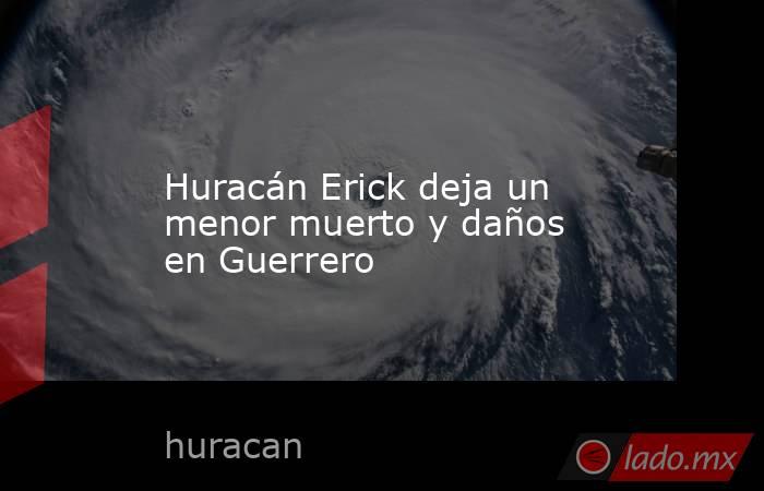 Huracán Erick deja un menor muerto y daños en Guerrero. Noticias en tiempo real