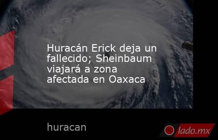 Huracán Erick deja un fallecido; Sheinbaum viajará a zona afectada en Oaxaca. Noticias en tiempo real