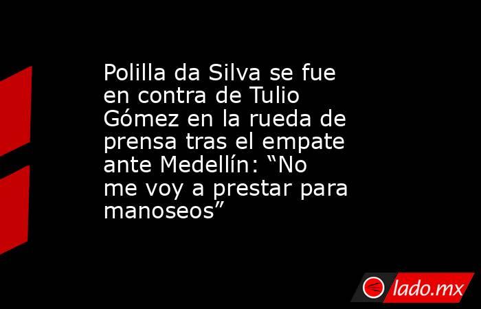 Polilla da Silva se fue en contra de Tulio Gómez en la rueda de prensa tras el empate ante Medellín: “No me voy a prestar para manoseos” . Noticias en tiempo real