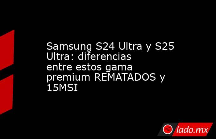 Samsung S24 Ultra y S25 Ultra: diferencias entre estos gama premium REMATADOS y 15MSI. Noticias en tiempo real
