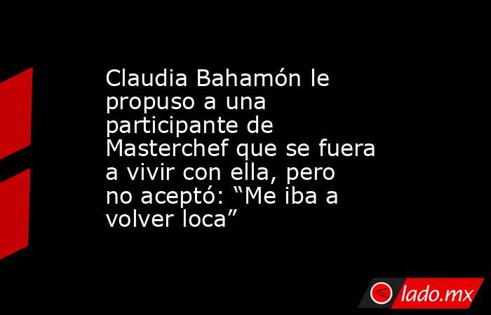 Claudia Bahamón le propuso a una participante de Masterchef que se fuera a vivir con ella, pero no aceptó: “Me iba a volver loca”. Noticias en tiempo real