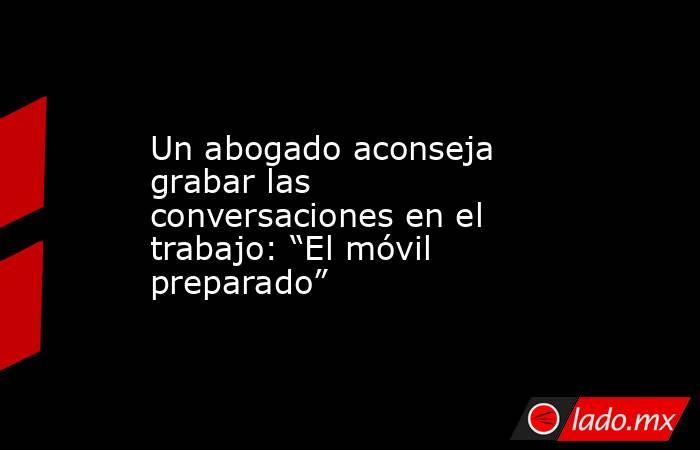 Un abogado aconseja grabar las conversaciones en el trabajo: “El móvil preparado”. Noticias en tiempo real